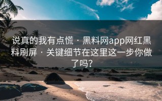 说真的我有点慌 · 黑料网app网红黑料刷屏 · 关键细节在这里这一步你做了吗？