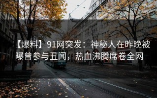 【爆料】91网突发：神秘人在昨晚被曝曾参与丑闻，热血沸腾席卷全网