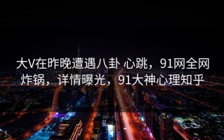 大V在昨晚遭遇八卦 心跳，91网全网炸锅，详情曝光，91大神心理知乎