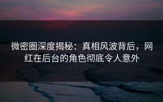 微密圈深度揭秘：真相风波背后，网红在后台的角色彻底令人意外