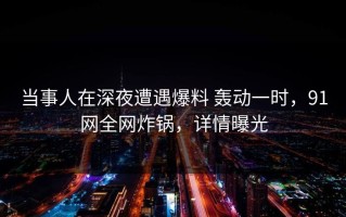 当事人在深夜遭遇爆料 轰动一时，91网全网炸锅，详情曝光