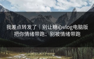 我差点转发了｜别让糖心vlog电脑版把你情绪带跑：别被情绪带跑