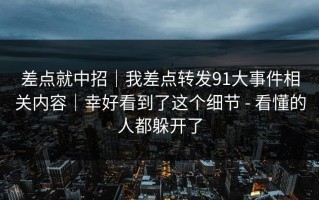 差点就中招｜我差点转发91大事件相关内容｜幸好看到了这个细节 - 看懂的人都躲开了