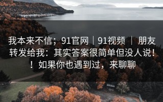 我本来不信；91官网｜91视频 ｜ 朋友转发给我：其实答案很简单但没人说！！如果你也遇到过，来聊聊