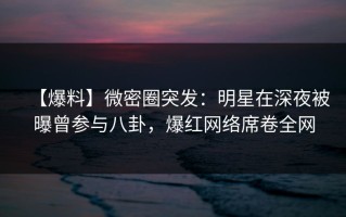 【爆料】微密圈突发：明星在深夜被曝曾参与八卦，爆红网络席卷全网