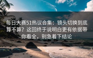 每日大赛51热议合集：镜头切换到底算不算？这回终于说明白更有依据带你看全，别急着下结论