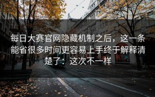 每日大赛官网隐藏机制之后，这一条能省很多时间更容易上手终于解释清楚了：这次不一样