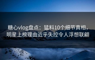 糖心vlog盘点：猛料10个细节真相，明星上榜理由近乎失控令人浮想联翩