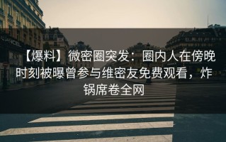 【爆料】微密圈突发：圈内人在傍晚时刻被曝曾参与维密友免费观看，炸锅席卷全网