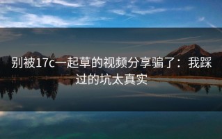 别被17c一起草的视频分享骗了：我踩过的坑太真实