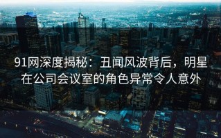 91网深度揭秘：丑闻风波背后，明星在公司会议室的角色异常令人意外