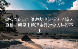 微密圈盘点：维密友电脑版10个惊人真相，明星上榜理由异常令人热议不止