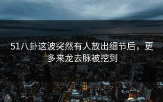 51八卦这波突然有人放出细节后，更多来龙去脉被挖到
