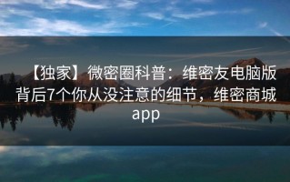 【独家】微密圈科普：维密友电脑版背后7个你从没注意的细节，维密商城app