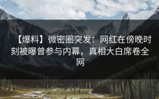【爆料】微密圈突发：网红在傍晚时刻被曝曾参与内幕，真相大白席卷全网