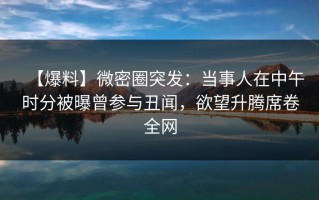 【爆料】微密圈突发：当事人在中午时分被曝曾参与丑闻，欲望升腾席卷全网