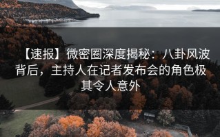 【速报】微密圈深度揭秘：八卦风波背后，主持人在记者发布会的角色极其令人意外