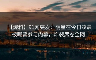 【爆料】91网突发：明星在今日凌晨被曝曾参与内幕，炸裂席卷全网
