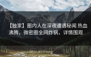 【独家】圈内人在深夜遭遇秘闻 热血沸腾，微密圈全网炸锅，详情围观