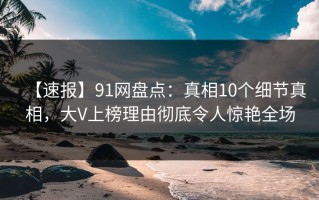 【速报】91网盘点：真相10个细节真相，大V上榜理由彻底令人惊艳全场