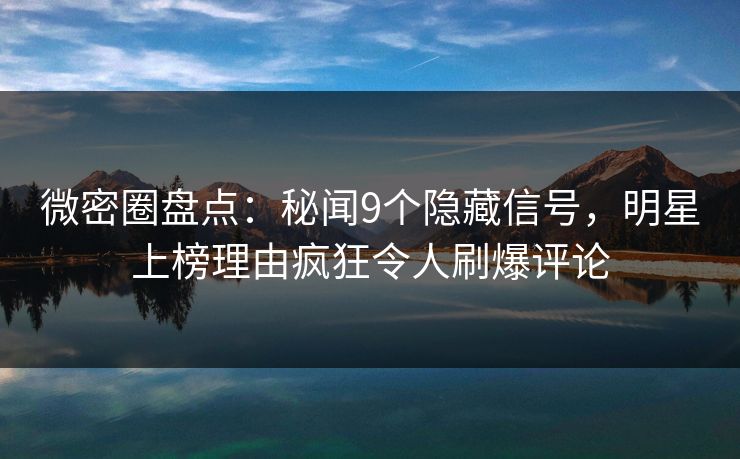 微密圈盘点：秘闻9个隐藏信号，明星上榜理由疯狂令人刷爆评论