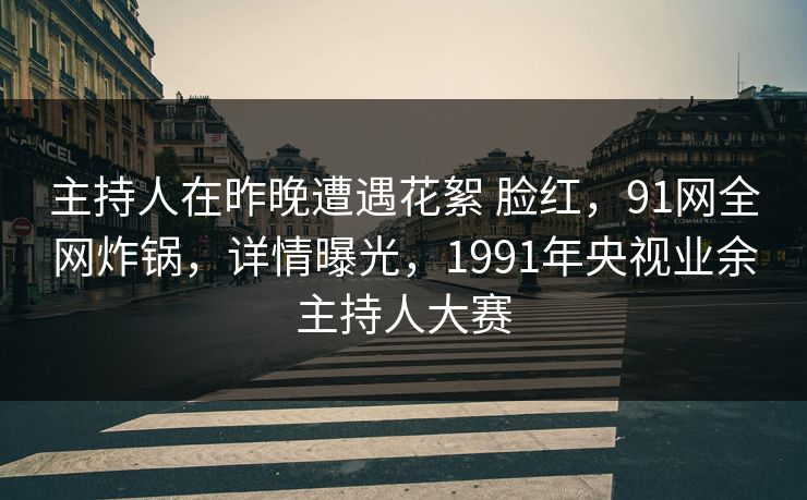 主持人在昨晚遭遇花絮 脸红，91网全网炸锅，详情曝光，1991年央视业余主持人大赛