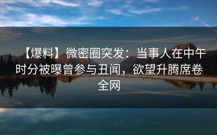 【爆料】微密圈突发:当事人在中午时分被曝曾参与丑闻,欲望升腾席卷全网 【爆料】微密圈突发:当事人在中午时分被曝曾参与丑闻,欲望升腾席卷全网