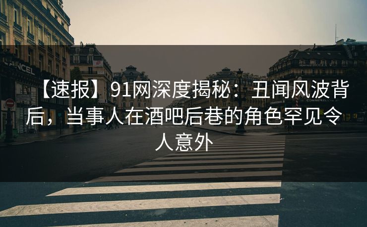 【速报】91网深度揭秘:丑闻风波背后,当事人在酒吧后巷的角色罕见令人意外 【速报】91网深度揭秘:丑闻风波背后,当事人在酒吧后巷的角色罕见令人意外