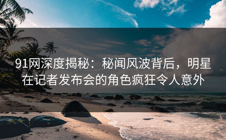 91网深度揭秘:秘闻风波背后,明星在记者发布会的角色疯狂令人意外 91网深度揭秘:秘闻风波背后,明星在记者发布会的角色疯狂令人意外