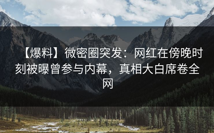 【爆料】微密圈突发：网红在傍晚时刻被曝曾参与内幕，真相大白席卷全网