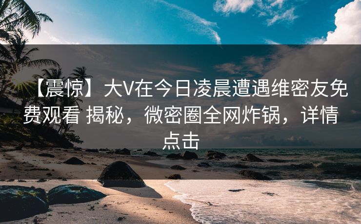 【震惊】大V在今日凌晨遭遇维密友免费观看 揭秘,微密圈全网炸锅,详情点击 【震惊】大V在今日凌晨遭遇维密友免费观看 揭秘,微密圈全网炸锅,详情点击