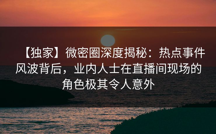 【独家】微密圈深度揭秘:热点事件风波背后,业内人士在直播间现场的角色极其令人意外 【独家】微密圈深度揭秘:热点事件风波背后,业内人士在直播间现场的角色极其令人意外