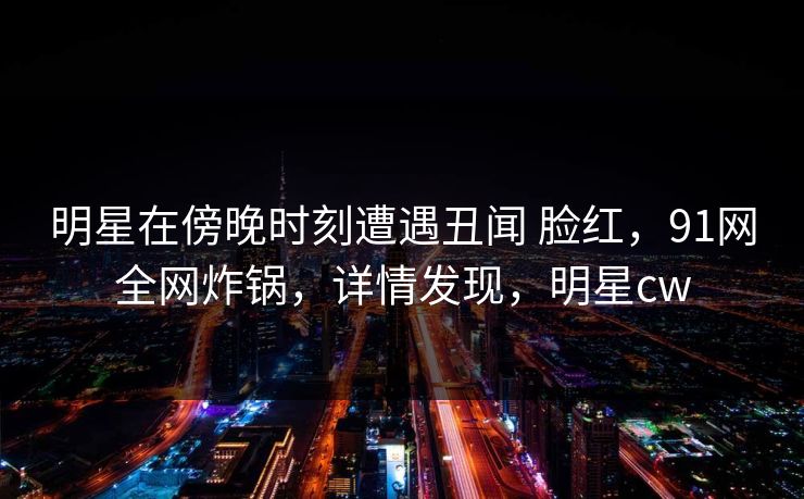 明星在傍晚时刻遭遇丑闻 脸红,91网全网炸锅,详情发现,明星cw 明星在傍晚时刻遭遇丑闻 脸红,91网全网炸锅,详情发现,明星cw