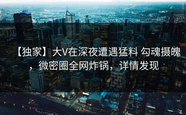 【独家】大V在深夜遭遇猛料 勾魂摄魄,微密圈全网炸锅,详情发现 【独家】大V在深夜遭遇猛料 勾魂摄魄,微密圈全网炸锅,详情发现