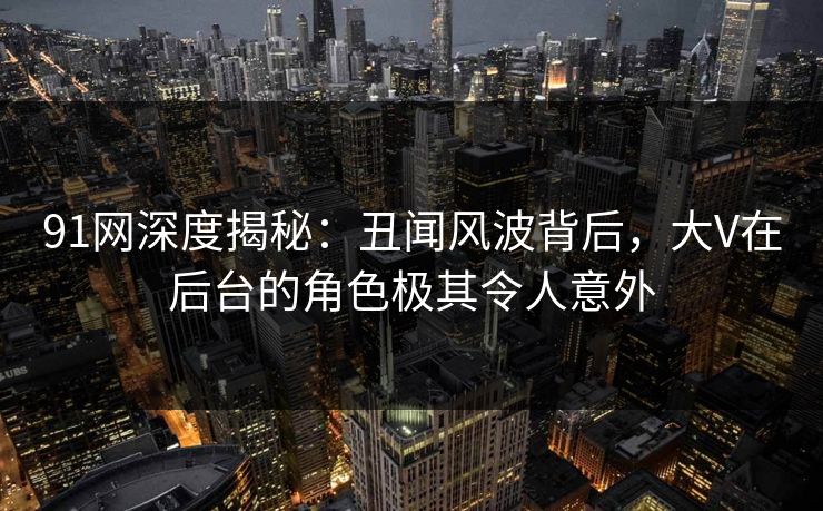 91网深度揭秘:丑闻风波背后,大V在后台的角色极其令人意外 91网深度揭秘:丑闻风波背后,大V在后台的角色极其令人意外