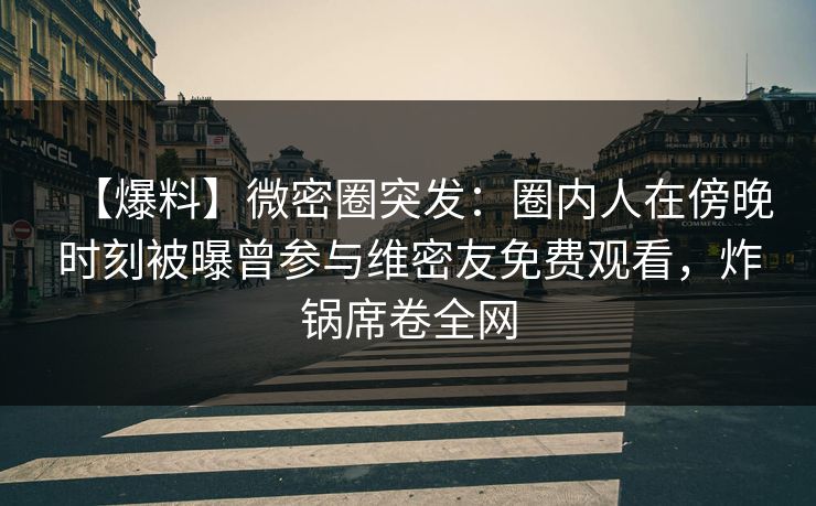 【爆料】微密圈突发:圈内人在傍晚时刻被曝曾参与维密友免费观看,炸锅席卷全网 【爆料】微密圈突发:圈内人在傍晚时刻被曝曾参与维密友免费观看,炸锅席卷全网