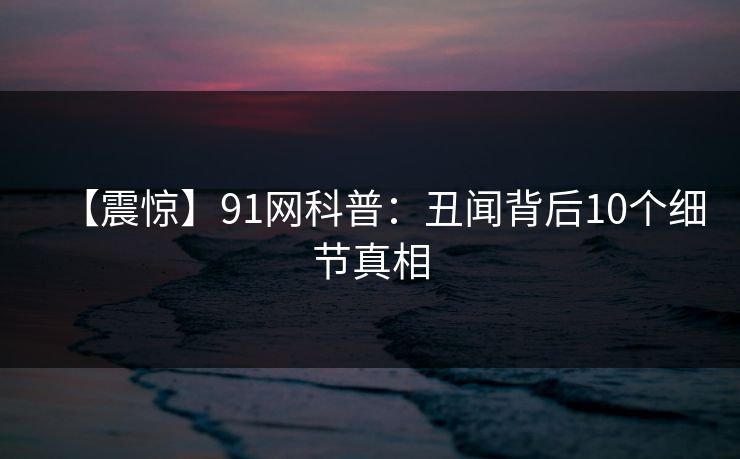 【震惊】91网科普:丑闻背后10个细节真相 【震惊】91网科普:丑闻背后10个细节真相