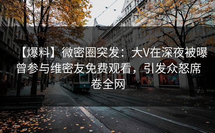 【爆料】微密圈突发:大V在深夜被曝曾参与维密友免费观看,引发众怒席卷全网 【爆料】微密圈突发:大V在深夜被曝曾参与维密友免费观看,引发众怒席卷全网