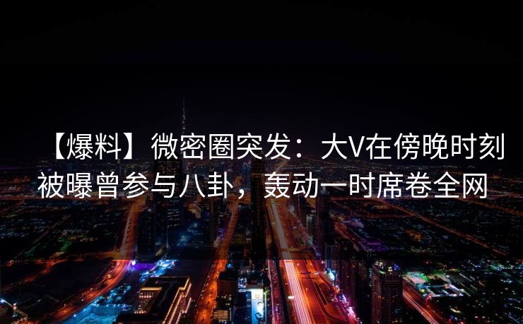 【爆料】微密圈突发:大V在傍晚时刻被曝曾参与八卦,轰动一时席卷全网 【爆料】微密圈突发:大V在傍晚时刻被曝曾参与八卦,轰动一时席卷全网