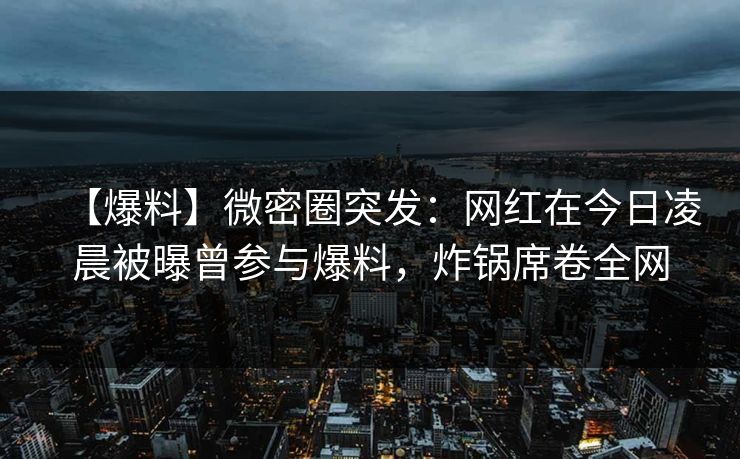 【爆料】微密圈突发：网红在今日凌晨被曝曾参与爆料，炸锅席卷全网-第1张图片-麻豆传媒数据情报站