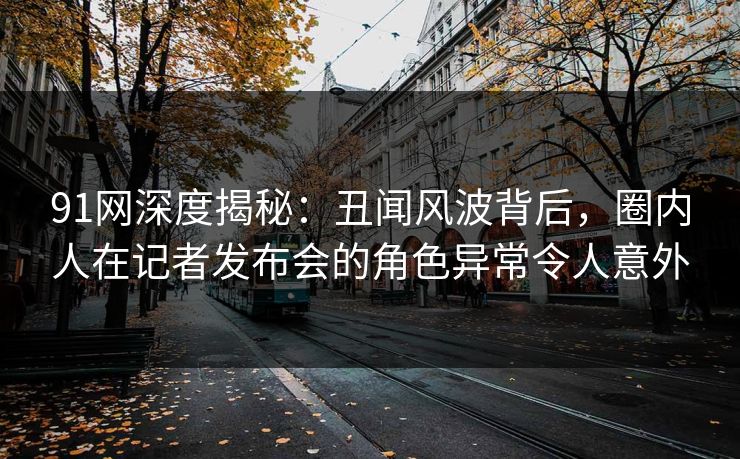 91网深度揭秘：丑闻风波背后，圈内人在记者发布会的角色异常令人意外-第1张图片-麻豆传媒数据情报站