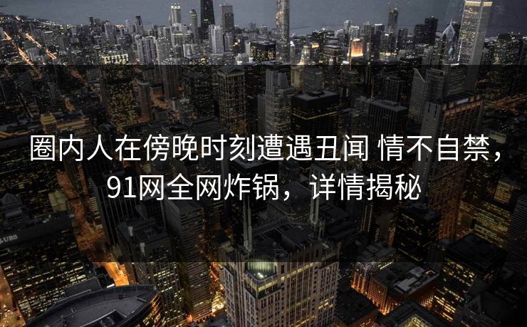 圈内人在傍晚时刻遭遇丑闻 情不自禁，91网全网炸锅，详情揭秘-第1张图片-麻豆传媒数据情报站