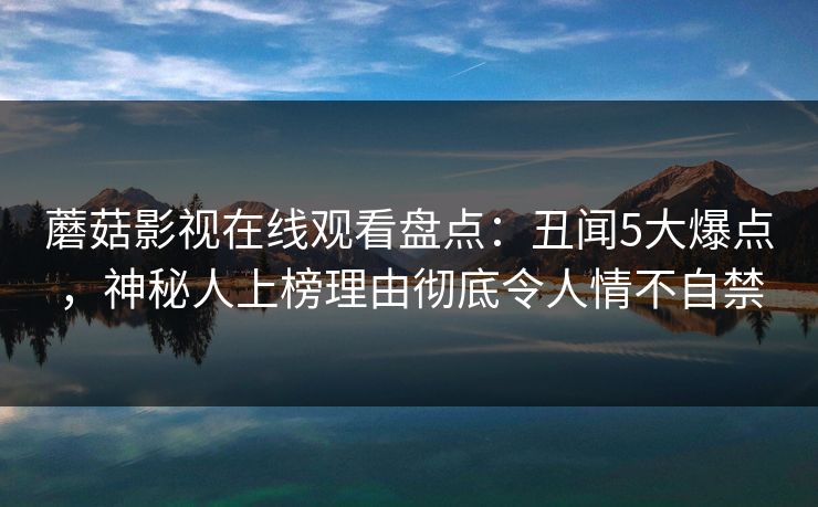 蘑菇影视在线观看盘点：丑闻5大爆点，神秘人上榜理由彻底令人情不自禁-第1张图片-麻豆传媒数据情报站