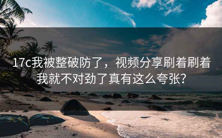 17c我被整破防了，视频分享刷着刷着我就不对劲了真有这么夸张？