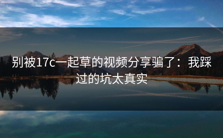 别被17c一起草的视频分享骗了:我踩过的坑太真实-第1张图片-麻豆传媒数据情报站 别被17c一起草的视频分享骗了:我踩过的坑太真实-第1张图片-麻豆传媒数据情报站