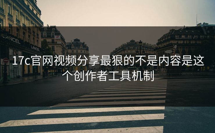 17c官网视频分享最狠的不是内容是这个创作者工具机制-第1张图片-麻豆传媒数据情报站