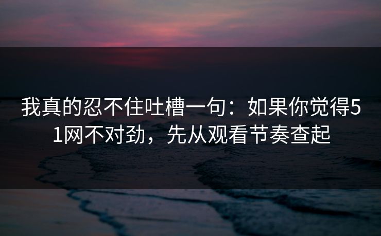 我真的忍不住吐槽一句：如果你觉得51网不对劲，先从观看节奏查起-第1张图片-麻豆传媒数据情报站