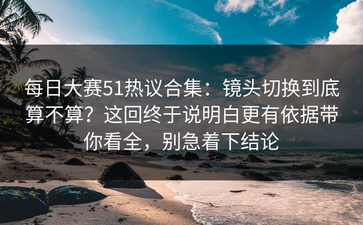 每日大赛51热议合集：镜头切换到底算不算？这回终于说明白更有依据带你看全，别急着下结论