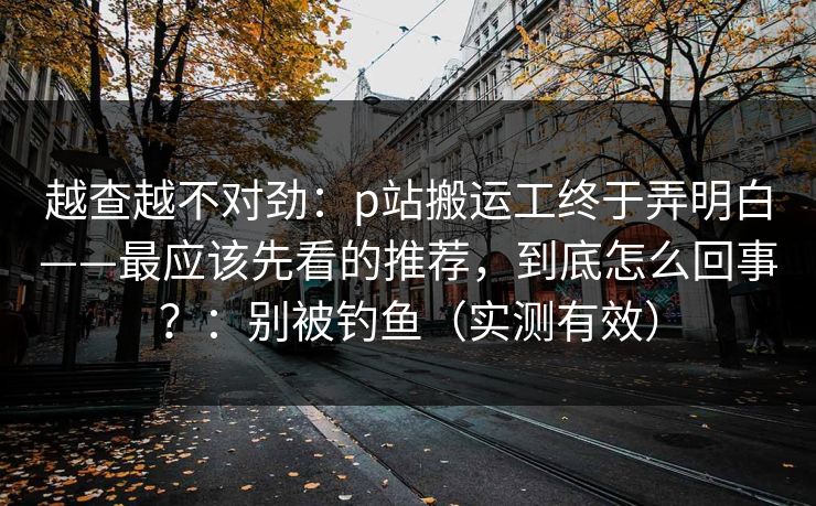 越查越不对劲:p站搬运工终于弄明白——最应该先看的推荐,到底怎么回事?:别被钓鱼(实测有效)-第1张图片-麻豆传媒数据情报站 越查越不对劲:p站搬运工终于弄明白——最应该先看的推荐,到底怎么回事?:别被钓鱼(实测有效)-第1张图片-麻豆传媒数据情报站